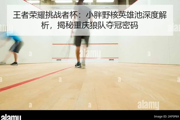 王者荣耀挑战者杯：小胖野核英雄池深度解析，揭秘重庆狼队夺冠密码