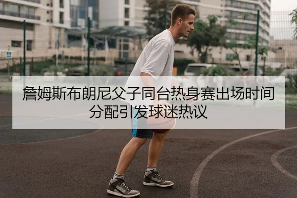 詹姆斯布朗尼父子同台热身赛出场时间分配引发球迷热议
